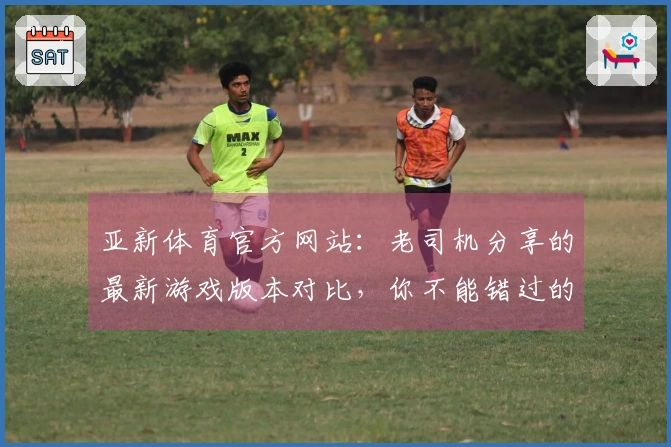 亚新体育官方网站：老司机分享的最新游戏版本对比，你不能错过的变化与体验差异