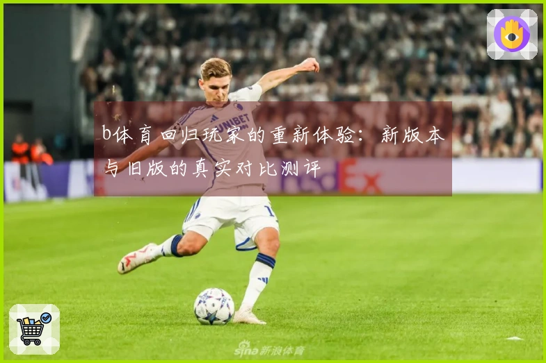 b体育回归玩家的重新体验：新版本与旧版的真实对比测评