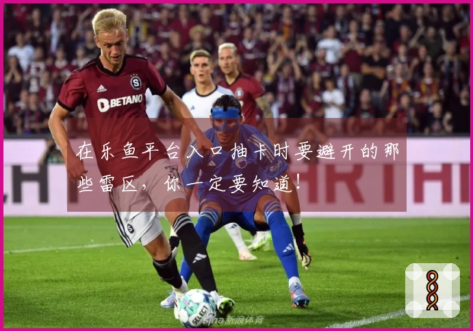 在乐鱼平台入口抽卡时要避开的那些雷区，你一定要知道！