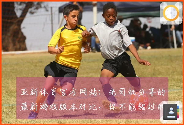 亚新体育官方网站：老司机分享的最新游戏版本对比，你不能错过的变化与体验差异