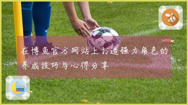 在博鱼官方网站上打造强力角色的养成技巧与心得分享