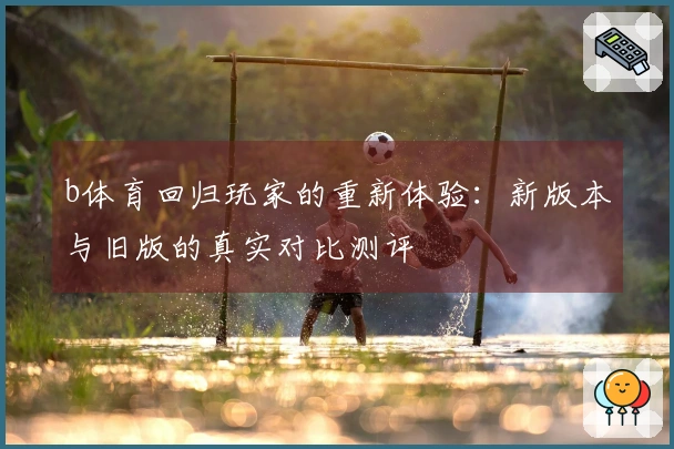 b体育回归玩家的重新体验：新版本与旧版的真实对比测评