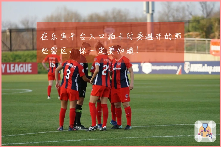 在乐鱼平台入口抽卡时要避开的那些雷区，你一定要知道！